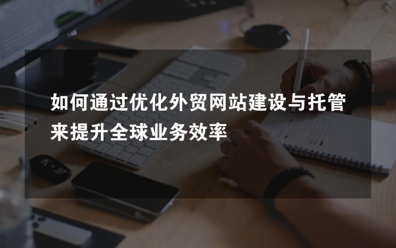 如何通过优化外贸网站建设与托管来提升全球业务效率